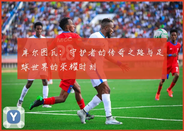 库尔图瓦：守护者的传奇之路与足球世界的荣耀时刻