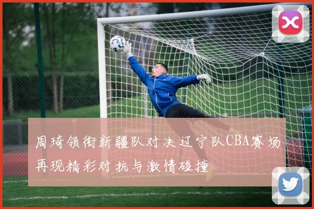 周琦领衔新疆队对决辽宁队CBA赛场再现精彩对抗与激情碰撞