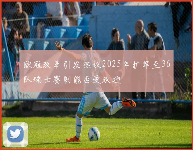 欧冠改革引发热议2025年扩军至36队瑞士赛制能否受欢迎